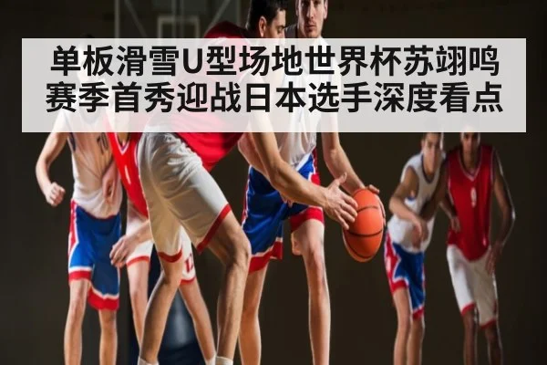 单板滑雪U型场地世界杯苏翊鸣赛季首秀迎战日本选手深度看点